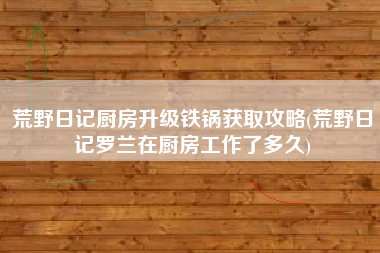 荒野日记厨房升级铁锅获取攻略(荒野日记罗兰在厨房工作了多久)
