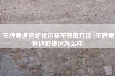 王牌竞速逮虾货运赛车获取方法 (王牌竞速逮虾货运怎么样)