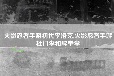 火影忍者手游初代李洛克,火影忍者手游杜门李和醉拳李
