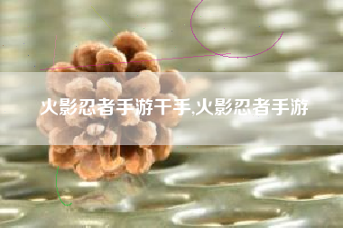 火影忍者手游干手,火影忍者手游