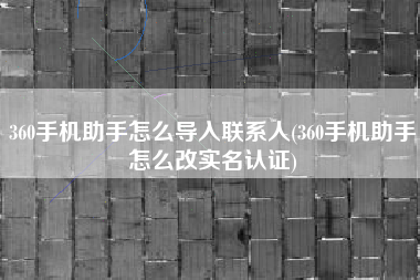 360手机助手怎么导入联系人(360手机助手怎么改实名认证)