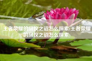 王者荣耀的凤仪之诏怎么探索(王者荣耀的凤仪之诏怎么探索)