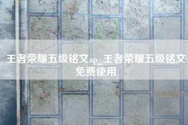 王者荣耀五级铭文ap_王者荣耀五级铭文免费使用