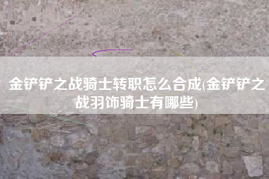 金铲铲之战骑士转职怎么合成(金铲铲之战羽饰骑士有哪些)