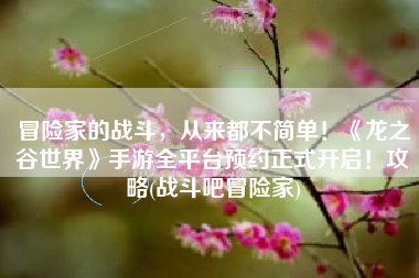 冒险家的战斗，从来都不简单！《龙之谷世界》手游全平台预约正式开启！攻略(战斗吧冒险家)