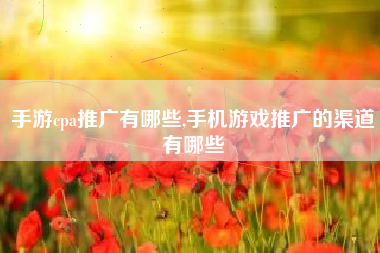 手游cpa推广有哪些,手机游戏推广的渠道有哪些