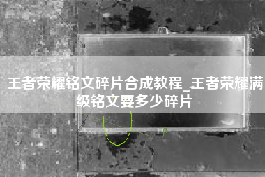 王者荣耀铭文碎片合成教程_王者荣耀满级铭文要多少碎片