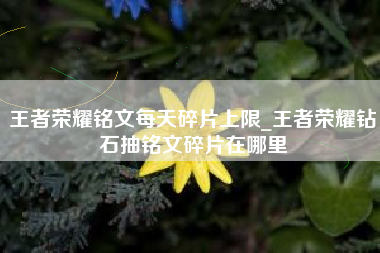 王者荣耀铭文每天碎片上限_王者荣耀钻石抽铭文碎片在哪里
