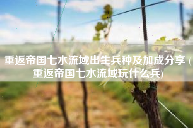 重返帝国七水流域出生兵种及加成分享 (重返帝国七水流域玩什么兵)
