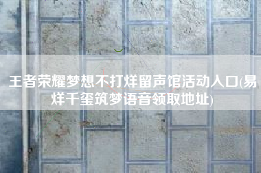 王者荣耀梦想不打烊留声馆活动入口(易烊千玺筑梦语音领取地址)