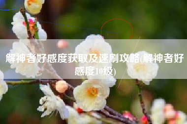 解神者好感度获取及速刷攻略(解神者好感度10级)