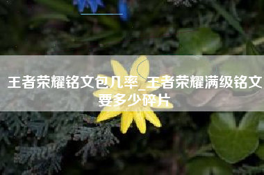 王者荣耀铭文包几率_王者荣耀满级铭文要多少碎片