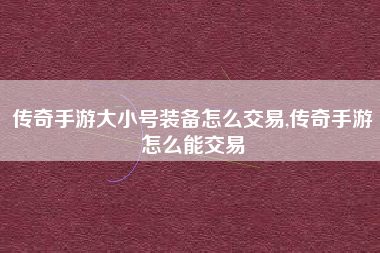 传奇手游大小号装备怎么交易,传奇手游怎么能交易