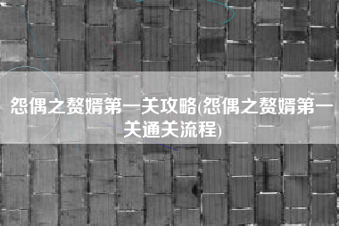 怨偶之赘婿第一关攻略(怨偶之赘婿第一关通关流程)