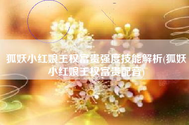 狐妖小红娘王权富贵强度技能解析(狐妖小红娘王权富贵配音)
