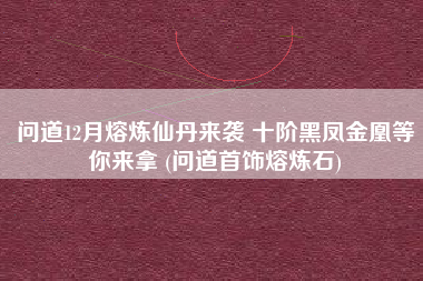 问道12月熔炼仙丹来袭 十阶黑凤金凰等你来拿 (问道首饰熔炼石)