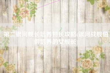 第二银河舰长培养特长攻略(银河战舰值得培养的女舰长)