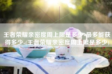 王者荣耀亲密度周上限是多少-最多能获得多少-(王者荣耀亲密度周上限是多少)
