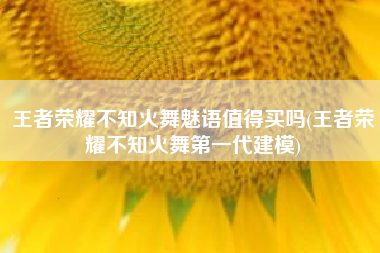 王者荣耀不知火舞魅语值得买吗(王者荣耀不知火舞第一代建模)