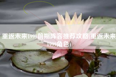 重返未来1999前期阵容推荐攻略(重返未来1999角色)