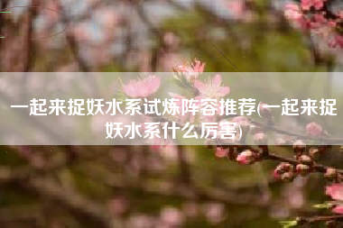 一起来捉妖水系试炼阵容推荐(一起来捉妖水系什么厉害)