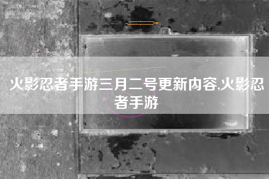 火影忍者手游三月二号更新内容,火影忍者手游