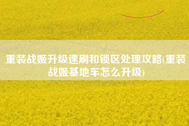 重装战姬升级速刷和锁区处理攻略(重装战姬基地车怎么升级)