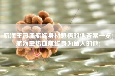 航海王热血航线身材魁梧的他答案一览(航海王热血航线身为鱼人的他)