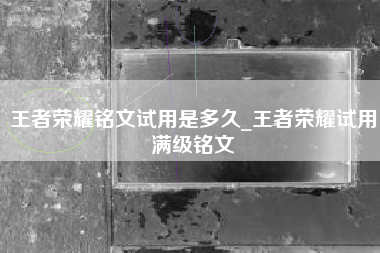 王者荣耀铭文试用是多久_王者荣耀试用满级铭文