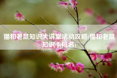 猫和老鼠知识大讲堂活动攻略(猫和老鼠知识卡排名)