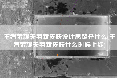 王者荣耀关羽新皮肤设计思路是什么(王者荣耀关羽新皮肤什么时候上线)