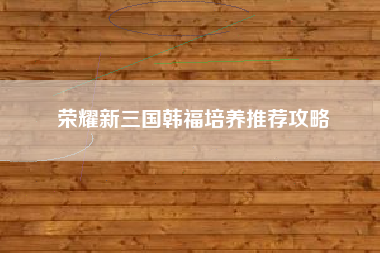 荣耀新三国韩福培养推荐攻略
