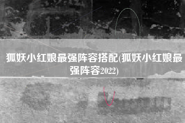 狐妖小红娘最强阵容搭配(狐妖小红娘最强阵容2022)
