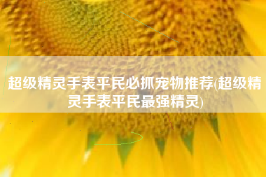 超级精灵手表平民必抓宠物推荐(超级精灵手表平民最强精灵)