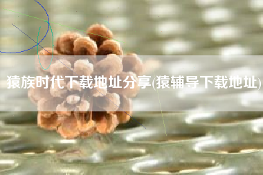 猿族时代下载地址分享(猿辅导下载地址)