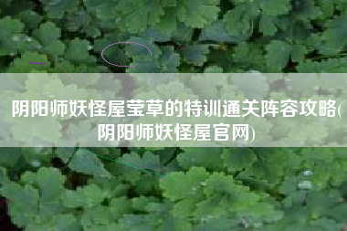 阴阳师妖怪屋莹草的特训通关阵容攻略(阴阳师妖怪屋官网)
