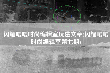 闪耀暖暖时尚编辑室玩法文章(闪耀暖暖时尚编辑室第七期)