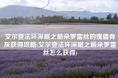 艾尔登法环深眠之箭朵罗雷丝的傀儡骨灰获得攻略(艾尔登法环深眠之箭朵罗雷丝怎么获得)