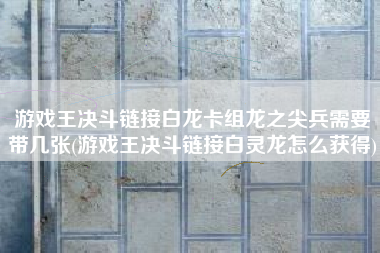 游戏王决斗链接白龙卡组龙之尖兵需要带几张(游戏王决斗链接白灵龙怎么获得)