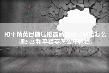 和平精英目前压枪最新最稳灵敏度怎么调2022(和平精英怎么压枪稳)