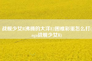战舰少女R沸腾的大洋E2困难彩蛋怎么打(nga战舰少女R)