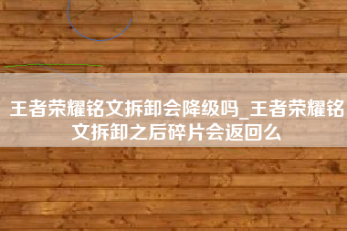 王者荣耀铭文拆卸会降级吗_王者荣耀铭文拆卸之后碎片会返回么