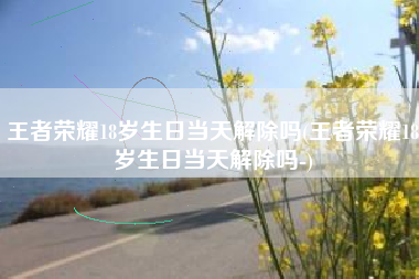 王者荣耀18岁生日当天解除吗(王者荣耀18岁生日当天解除吗-)