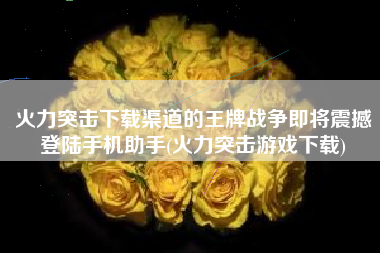 火力突击下载渠道的王牌战争即将震撼登陆手机助手(火力突击游戏下载)