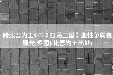 跨服吾为王9377《扫荡三国》血性争霸赛曝光[多图](化吾为王出处)