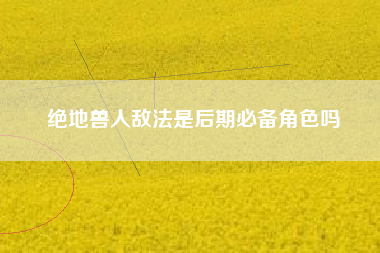 绝地兽人敌法是后期必备角色吗