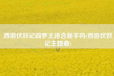 西游伏妖记阎罗王适合新手吗(西游伏妖记主题曲)