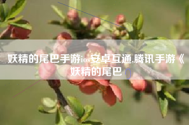 妖精的尾巴手游ios安卓互通,腾讯手游《妖精的尾巴