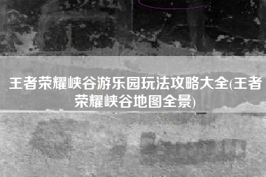 王者荣耀峡谷游乐园玩法攻略大全(王者荣耀峡谷地图全景)