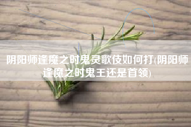 阴阳师逢魔之时鬼灵歌伎如何打(阴阳师逢魔之时鬼王还是首领)